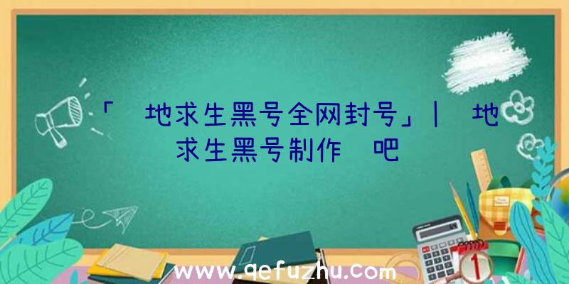 「绝地求生黑号全网封号」|绝地求生黑号制作贴吧